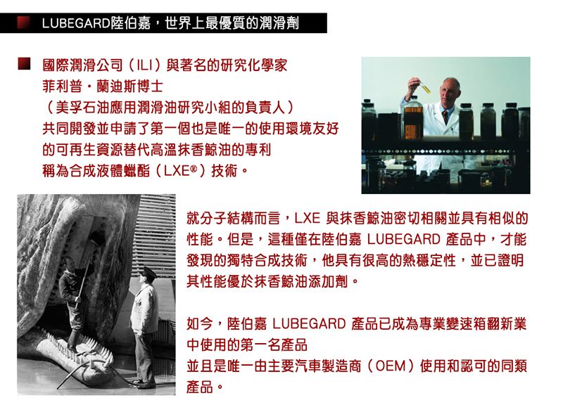 LUBEGARD陸伯嘉,世界上最優質的潤滑劑國際潤滑公司(ILI)與著名的研究化學家菲利普·蘭迪斯博士(美孚石油應用潤滑油研究小組的負責人)共同開發並申請了第一個也是唯一的使用環境友好的可再生資源替代高溫抹香鯨油的專利稱為合成液體蠟酯(LXE®)技術。就分子結構而言,LXE 與抹香鯨油密切相關並具有相似的性能。但是,這種僅在陸伯嘉 LUBEGARD 產品中,才能發現的獨特合成技術,他具有很高的熱穩定性,並已證明其性能優於抹香鯨油添加劑。如今,陸伯嘉 LUBEGARD 產品已成為專業變速箱翻新業中使用的第一名產品並且是唯一由主要汽車製造商(OEM)使用和認可的同類產品。
