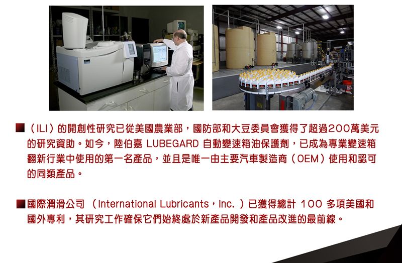 (ILI)的開創性研究已從美國農業部,國防部和大豆委員會獲得了超過200萬美元的研究資助。如今,陸伯嘉 LUBEGARD 自動變速箱油保護劑,已成為專業變速箱翻新行業中使用的第一名產品,並且是唯一由主要汽車製造商(OEM)使用和認可的同類產品。■國際潤滑公司(International Lubricants, Inc.)已獲得總計100多項美國和國外專利,其研究工作確保它們始終處於新產品開發和產品改進的最前線。