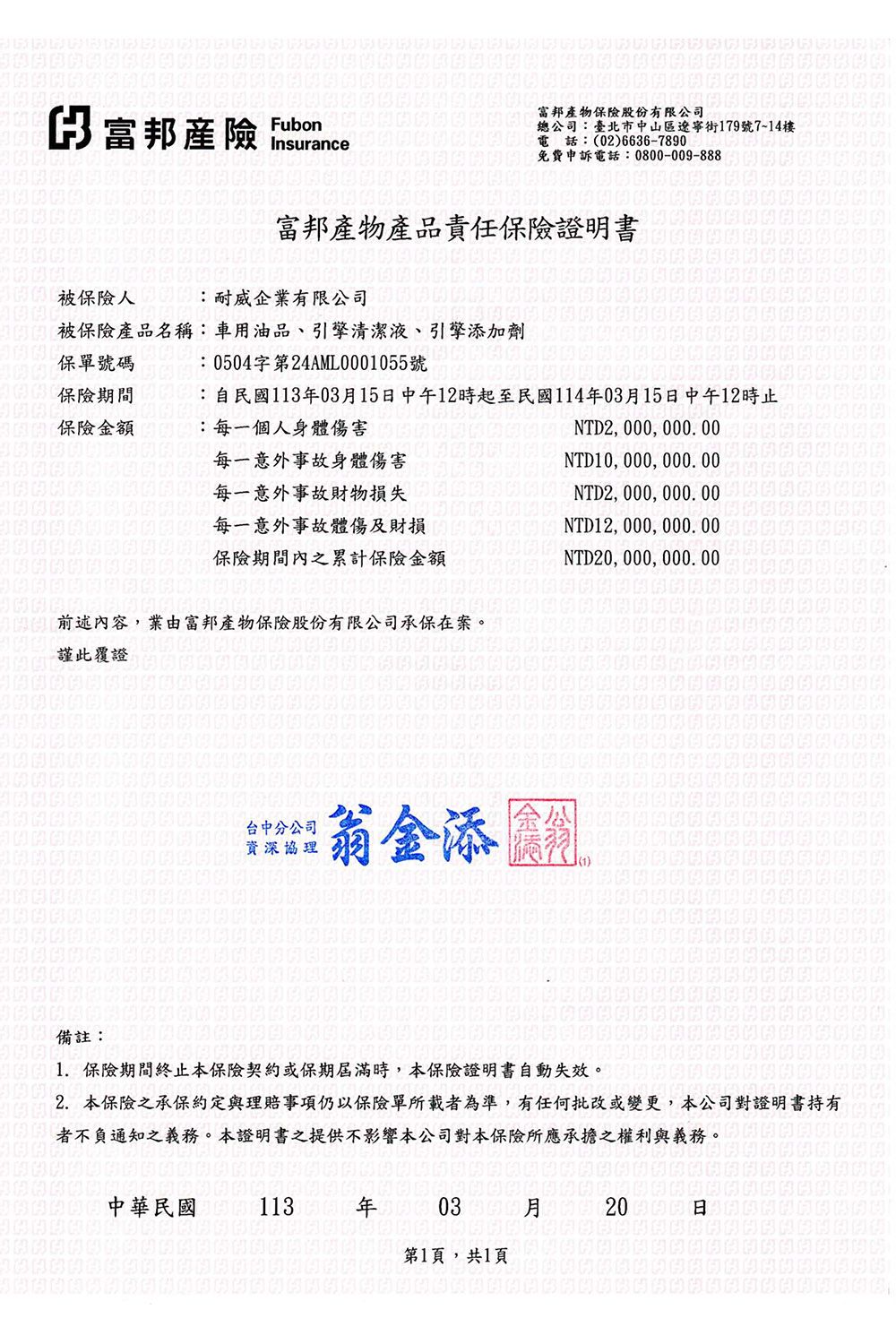 富邦產險 Insurance富邦產物保險股份有限公司電話:(02)6636-7890總公司:臺北市中山區遼寧街179號7~14樓免費申訴電話:0800-009-888富邦產物產品責任保險證明書印被保險人:耐威企業有限公司被保險產品名稱:車用油品、引擎清潔液、引擎添加劑保單號碼:0504字第24AML0001055號保險期間保險金額:自民國113年03月15中午12時起至民國114年03月15中午12時止:每一個人身體傷害, 000, 000. 00每一意外事故身體傷害每一意外事故財物損失每一意外事故體傷及財損NTD10, 000,  NTD2, 000, 000.00保險期間內之累計保險金額前述內容,業由富邦產物保險股份有限公司承保在案。謹此覆證NTD12, 000, 000.00NTD, 000, 000.00台中分公司資深協理翁金添備註:1.保險期間終止本保險契約或保期屆滿時,本保險證明書自動失效。2. 本保險之承保約定與理賠事項仍以保險單所載者為準,有任何批改或變更,本公司對證明書持有者不負通知之義務。本證明書之提供不影響本公司對本保險所應承擔之權利與義務。中華民國 113 年 03 月20日日第1頁,共1頁