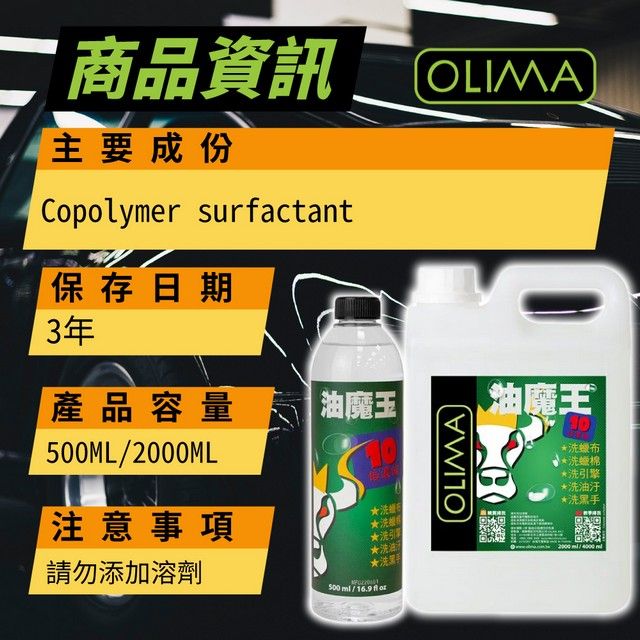 二 商品資訊主要成份Copolyer surfactant保存日期3年OLIMA產品容量魔王MLML注意事項OLIMA*布*洗棉*洗引擎*洗油汙*洗黑手請勿添加溶劑洗洗引彈洗油★500  / 16.9 2000 / m