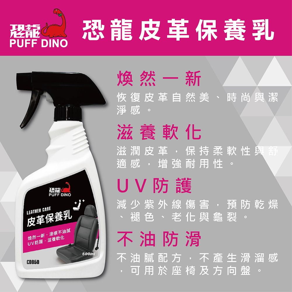 PUFF DINOPUFF DINOLEATHER CARE皮革保養乳煥然一新滑順不油膩UV滋養軟化CDB50恐龍皮革保養乳500ml煥然一新恢復皮革自然美、時尚與潔淨感。滋養軟化滋潤皮革,保持柔軟性與舒適感,增強耐用性。UV防護減少紫外線傷害,預防乾燥、褪色、老化與龜裂。不油防滑不油膩配方,不產生滑溜感,可用於座椅及方向盤。