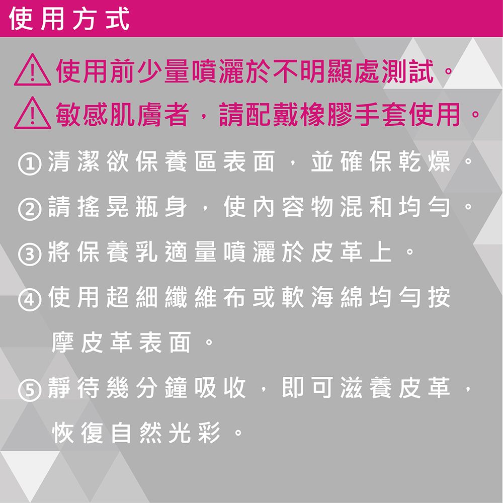 使用方式 使用前少量噴灑於不明顯處測試。 敏感肌膚者,請配戴橡膠手套使用①清潔欲保養區表面,並確保乾燥請搖晃瓶身,使內容物混和均匀③將保養乳適量噴灑於皮革上。④使用超細纖維布或軟海綿均勻按摩皮革表面。⑤靜待幾分鐘吸收,即可滋養皮革恢復自然光彩。