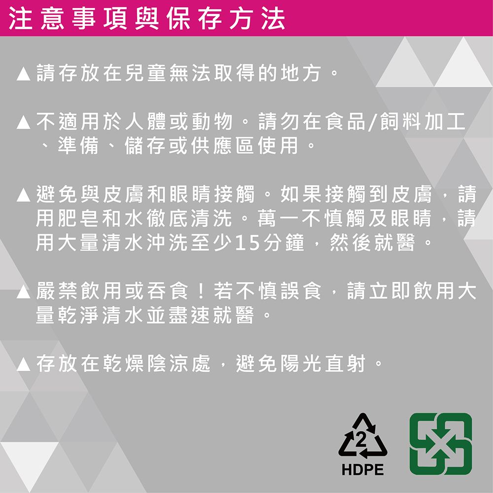 注意事項與保存方法請存放在兒童無法取得的地方。不適用於人體或動物。請勿在食品/飼料加工準備、儲存或供應區使用。避免與皮膚和眼睛接觸。如果接觸到皮膚,請用肥皂和水徹底清洗。萬一不慎觸及眼睛,請用大量清水沖洗至少15分鐘,然後就醫。 嚴禁飲用或吞食!若不慎誤食,請立即飲用大量乾淨清水並盡速就醫。 存放在乾燥陰涼處,避免陽光直射。HDPE