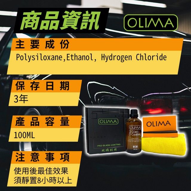 二 商品資訊主要成份OLIMAPolysiloxane, Ethanol, Hydrogen Chloride保存日期3年產品容量OLIMAOLIMAOLIMA100ML注意事項使用後最佳效果須靜置8小時以上PRO GLASS 玻璃GlassCoating