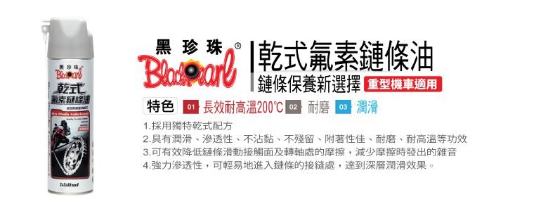 黑珍珠式鏈條黑珍珠 乾式氟素鏈條油鏈條保養新選擇重型機車適用特色 長效耐高温200℃ 耐磨潤滑1. 採用獨特乾式配方2.具有潤滑、滲透性、不沾黏、不殘留、附著性佳、耐磨、耐高溫等功效3.可有效降低鏈條滑動接觸面及轉軸處的摩擦,減少摩擦時發出的雜音4.強力渗透性,可輕易地進入鏈條的接縫處,達到深層潤滑效果。