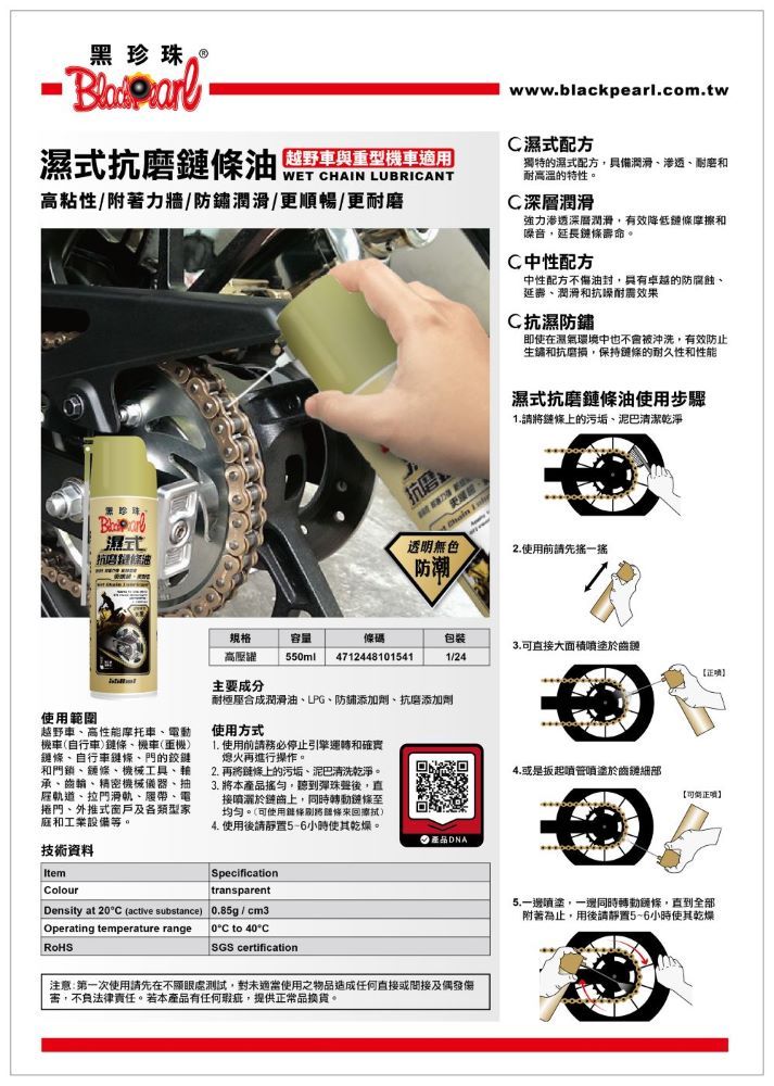 黑珍珠。www.blackpearl.com.tw濕式抗磨 CHAIN C濕式配方越野車與重型機車適用獨特的濕式配方具備潤滑滲透、耐磨和耐高溫的特性。高粘性附著力牆/潤滑/更順暢/更耐磨C深層潤滑濕式抗磨條油抗磨  強力滲透深層潤滑有效降低摩擦和音,延長鏈條壽命。C中性配方中性配方不油封,卓越的防腐蝕、延壽、潤滑和抗噪效果C抗濕防鏽即使在濕氣環境中也不會被沖洗,有效防止生鏽和抗磨損,保持鏈條的耐久性和性能濕式抗磨鏈條油使用步驟請鏈條的污垢、泥巴清潔乾淨透明無色2.使用前請先搖一搖防潮規格容量高壓躍55ml4712448101541包裝3.直接大面積噴塗於齒鏈1/24项主要成分使用範圍越野車、高性能摩托車、電動機車(自行車鏈條、機車(重機)鏈條、自行車鏈條、門的鉸鏈和門鎖、鏈條、機械工具、承、齒輪、精密機械儀器、抽雇軌道、拉門滑軌、履帶、電捲門、外推式窗戶及各類型家庭和工業設備等。耐極合成潤滑油、LPG、防鏽添加劑、抗磨添加劑使用方式1. 使用前請務必停止引擎運轉和確實熄火再進行操作。2. 再將鏈條上的污垢、泥巴清洗乾淨。3. 將本搖勻,聽到彈珠後,直接噴灑於鏈上,同時轉動鏈條均匀。(可使用鏈條將)4. 使用後請靜置5-6小時使其乾燥。技術資料SpecificationColourtransparentDensity at 20°C (active substance)0.85g/cm3/Operating temperature range0°C to 40°CSGS certification產品DNA注意:第一次使用請先在不處測試,對未適當使用之物品造成任何直接或間接及偶發傷,不負法律責任。若本產品有任何瑕疵,提供正常品換貨。4.或是扳起噴塗於齒鏈細部可正】5.一邊噴塗,一邊同時轉動鏈條,直到全部附著為止,用後請靜置5~6小時使其乾燥