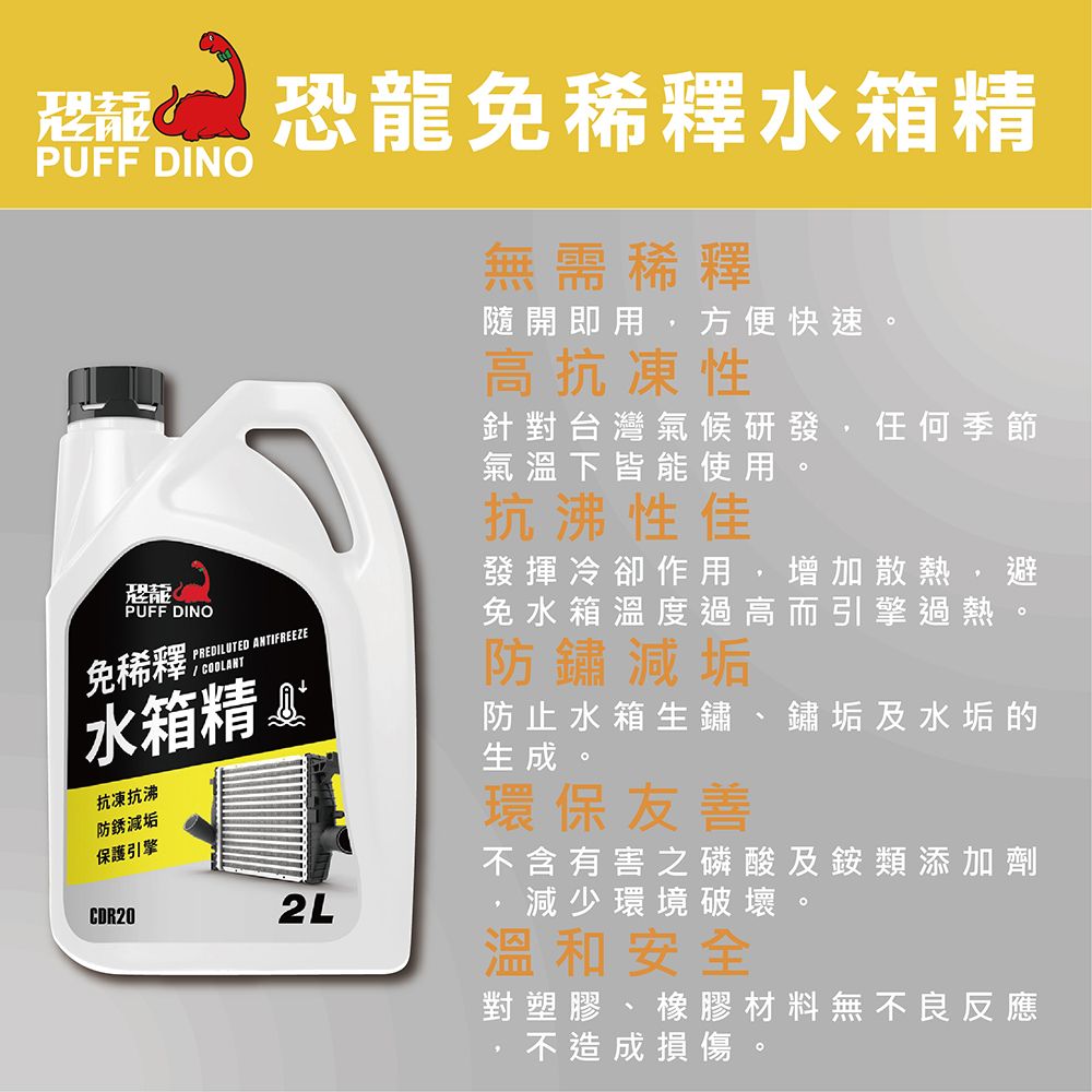 恐龍免水箱精PUFF DINO無需稀釋隨開即用方便快速高抗凍性PUFF DINOPREDILUTED ANTIFREEZE免稀釋 水箱精抗凍抗沸防銹減垢保護引擎CDR202L針對台灣氣候研發 任何季節氣溫下皆能使用抗沸性佳發揮冷卻作用,增加散熱,避免水箱溫度過高而引擎過熱防鏽減垢防止水箱生鏽 鏽垢及水垢的生成。環保友善不含有害之磷酸及銨類添加劑減少環境破壞溫和安全對塑膠、橡膠材料無不良反應不造成損傷。