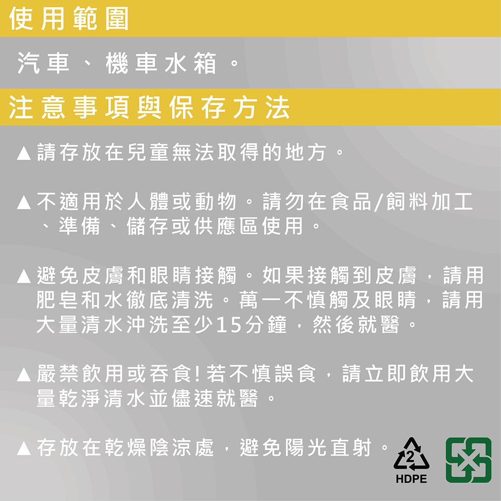 使用範圍汽車、機車水箱注意事項與保存方法請存放在兒童無法取得的地方。不適用於人體或動物。請勿在食品/飼料加工準備、儲存或供應區使用。避免皮膚和眼睛接觸。如果接觸到皮膚,請用肥皂和水徹底清洗。萬一不慎觸及眼睛,請用大量清水沖洗至少15分鐘,然後就醫。 嚴禁飲用或吞食!若不慎誤食,請立即飲用大量乾淨清水並儘速就醫。存放在乾燥陰涼處,避免陽光直射HDPE