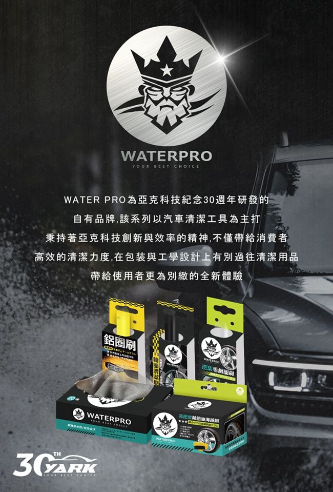 WATERPRO  WATER PRO為亞克科技紀念30週年研發的自有品牌,該系列以汽車清潔工具為主打秉持著亞克科技創新與效率的精神,不僅帶給消費者高效的清潔力度,在包装與工學設計上有別過往清潔用品帶給使用者更為別緻的全新體驗鋁圈密集毛刷WATERPROTHYOUR BEST CHOICE