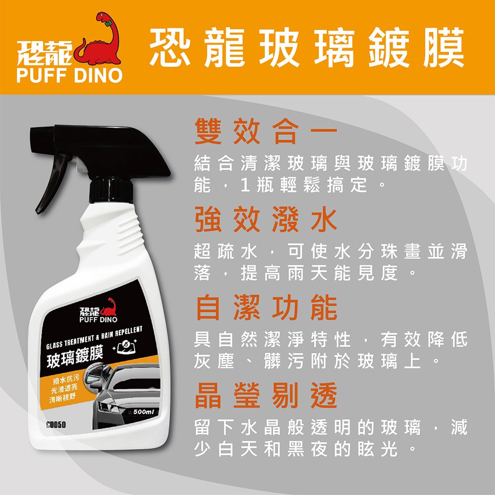 恐龍PUFF DINOPUFF DINOGLASS TREATMENT & RAIN REPELLENT玻璃鍍膜水抗污光滑透亮清晰視野500ml恐龍玻璃鍍膜雙效合一結合清潔玻璃與玻璃鍍膜功能,1瓶輕鬆搞定。強效潑水超疏水,可使水分珠畫並滑落,提高雨天能見度。自潔功能具自然潔淨特性,有效降低灰塵、髒污附於玻璃上。晶瑩剔透留下水晶般透明的玻璃,減少白天和黑夜的眩光。