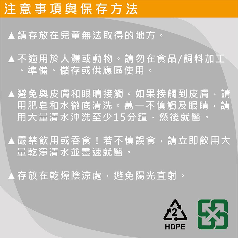 注意事項與保存方法請存放在兒童無法取得的地方。不適用於人體或動物。請勿在食品/飼料加工、準備、儲存或供應區使用。避免與皮膚和眼睛接觸。如果接觸到皮膚,請用肥皂和水徹底清洗。萬一不慎觸及眼睛,請用大量清水沖洗至少15分鐘,然後就醫。▲ 嚴禁飲用或吞食!若不慎誤食,請立即飲用大量乾淨清水並盡速就醫。▲存放在乾燥陰涼處,避免陽光直射。HDPE