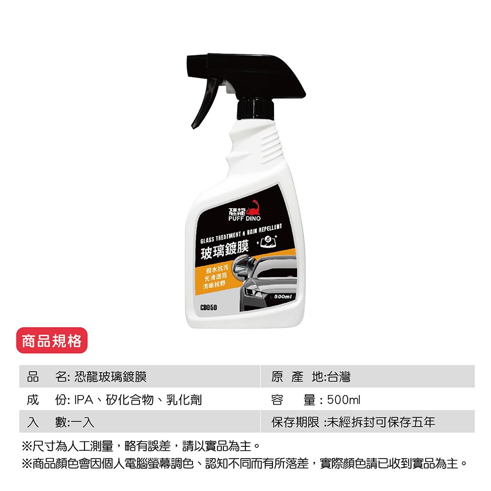 商品規格PUFF DINOGLASS TREATMENT   REPELLENT玻璃鍍膜 抗污光滑清晰視野500mlCDD50品名: 恐龍玻璃鍍膜原產地:台灣份: IPA、矽化合物、乳化劑容 量:500ml入數:一入保存期限:未經拆封可保存五年※尺寸為人工測量,略有誤差,請以實品為主。※商品顏色會因個人電腦螢幕調色、認知不同而有所落差,實際顏色請已收到實品為主。