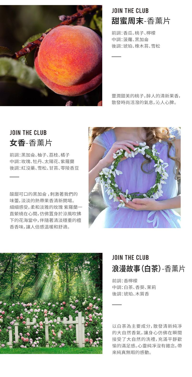 JOIN THE CLUB女-片加侖柚子荔枝橘子:玫瑰牡丹太陽花紫羅蘭後:紅沒藥雪松甘苔零陵香豆酸甜可口的黑加侖刺激著我們的味蕾,淡淡的香清新。細細感受,柔和淡雅的玫瑰 紫羅蘭直在心間,仿佛置身於涼風吹拂下的花海當,伴隨著清淡穩重的香香味,讓人倍感温暖和舒適。JOIN THE CLUB甜蜜周末-香薰片前調:香瓜桃子檸檬中調:菠蘿黑加侖後調:琥珀橡木苔、雪松豐潤甜美的桃子,醉人的清新香,散發時尚活潑的氣息,沁人心脾。JOIN THE CLUB浪漫故事(白茶)-香薰片前調:香檸檬中調:白茶、香葵、茉莉後調:琥珀、木質香以白茶為主要成分,散發清新的大自然香氣,讓身心仿佛在瞬間接受了大自然的洗禮,充滿愉的滿足感。心靈純凈雜念,帶純真的感動。