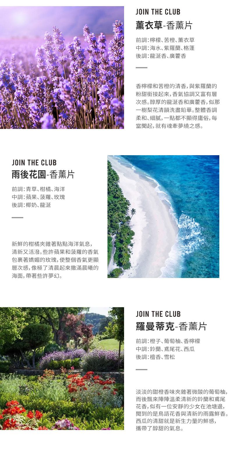 JOIN THE CLUB雨後花園-香薰片前青草柑橘海洋蘋果玫瑰後調:椰奶新鮮的柑橘夾雜著點點海洋氣息,清新又活潑些許蘋果和菠蘿的香氣包裹著的玫瑰,使整個香氣更顯層次感,像極了清晨起來撒滿晨曦的海面,帶著些許夢幻。JOIN THE CLUB薰衣草-香薰片前調:檸檬苦橙薰衣草調:海水格蓬後調:香香檸檬和苦橙的清香,與紫羅蘭的粉甜銜接起來,香氣協調又富有層次感。醇厚的龍涎香和廣藿香,似那一樹梨花清韻洗盡鉛華。整體香調柔和細膩,一點都不顯得庸俗,每當聞起,就有魂牽夢繞之感。JOIN THE CLUB羅曼蒂克-香薰片前調:橙子、葡萄柚､香檸檬中調:鈴蘭､鳶尾花、西瓜後調:檀香、雪松淡淡的香味夾雜著微酸的葡萄柚,而後飄來陣陣溫柔清新的鈴蘭和鳶尾花香,似有一位安靜的少女在池塘邊,聞到的是與清新的雨露鮮香。西瓜的清甜就是新生力量的鮮感,攜帶了醇甜的氣息。