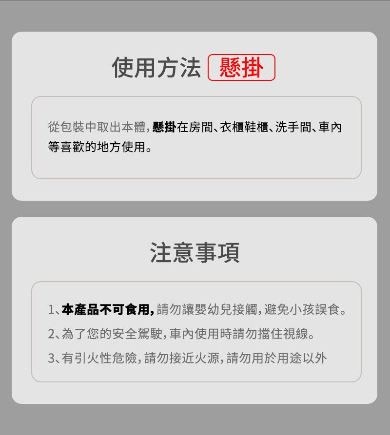 使用方法 懸掛從包裝中取出本體,懸掛在房間衣櫃鞋櫃洗手間等喜歡的地方使用。注意事項1、本產品不可食用,請勿讓嬰幼兒接觸,避免小孩誤食。2、為了您的安全駕駛,使用時請勿擋住視線。3、有引火性危險,請勿接近火源,請勿用於用途以外