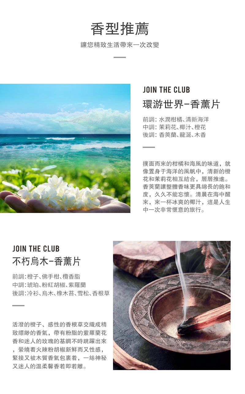 香型推薦讓您精致生活帶一次改變JOIN THE CLUB不朽烏木-香薰片前調:橙子佛手柑欖香脂中調:琥珀粉紅胡椒紫羅蘭後調:冷衫烏木橡木苔、雪松、香根草活潑的橙子、感性的香根草交織成精致縹緲的香氣帶有粉脂的紫羅蘭花香和迷人的玫瑰的基調不時跳躍出來,着火辣粉胡椒新鮮而又性感,緊接又被木質香氣包裹着,一絲神秘又迷人的温柔馨香若即若離。JOIN THE CLUB環游世界-香薰片前調:水潤柑橘、清新海洋中調:茉莉花、椰汁、橙花後調:香蘭龍涎、木香撲面而來的柑橘和海風的味道,就像置身于海洋的風帆中,清新的橙花和茉莉花相互結合,層層推進。香蘭讓整體香味更具綿長的飽和度,久久不能忘懷。清晨在海中醒來,來一杯冰爽的椰汁,這是人生中一次非常愜意的旅行。