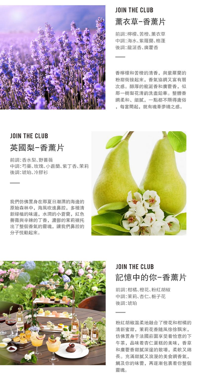 JOIN THE CLUB英國梨-香薰片前香水梨野蔷薇:芍藥玫瑰小蘭紫丁香茉莉調:琥珀冷膠衫我們仿佛置身在那夏日潮濕的海邊的原始森林中海風吹進鼻腔,多種清新绿植的味道,水潤的小蒼蘭,紅色普薇與辛辣的丁香,的茉莉襯托出了整個香氣的,讓我們鼻腔的分子悦動起來JOIN THE CLUB薰衣草-香薰片前調:檸檬苦橙薰衣草中調:海水紫羅蘭格蓬後調:龍香､香檸檬和苦橙的清香,與紫羅蘭的粉甜銜接起來,香氣協調又富有層次感。醇厚的龍涎香和廣藿香,似那一樹梨花清韵洗盡鉛華。整體香柔和细腻,一點都不庸俗每當聞起,就有魂牵梦之感。JOIN THE CLUB記憶中的你-香薰片前調:柑橘橙花、粉紅胡椒中調:茉莉、杏仁、栀子花後調:琥珀粉紅胡椒温柔地融合了橙花和柑橘的清新蜜甜,茉莉花香隨風徐徐飄來,仿佛置身于法國莊園的午茶,品味着杏仁蛋糕的美味,香草和廣藿香甜膩深邃的散場,柔軟又綿長。充滿甜膩又浪漫的美食調香氣,觸及你的味蕾,再逐漸包裹着你整個靈魂。