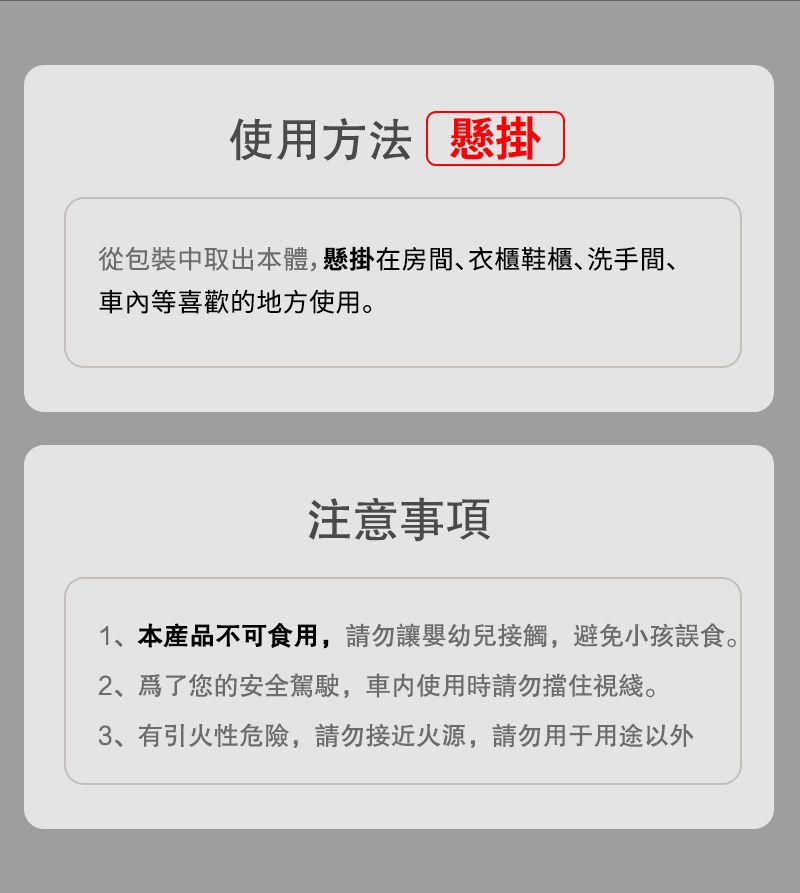 使用方法 懸掛從包裝中取出本體,懸掛在房間衣櫃鞋櫃、洗手間、等喜歡的地方使用。注意事項1、本產品不可食用,請勿讓嬰幼兒接觸,避免小孩誤食。、您的安全駕駛,車内使用時請勿擋住視綫。3、有引火性危險,請勿接近火源,請勿用于用途以外