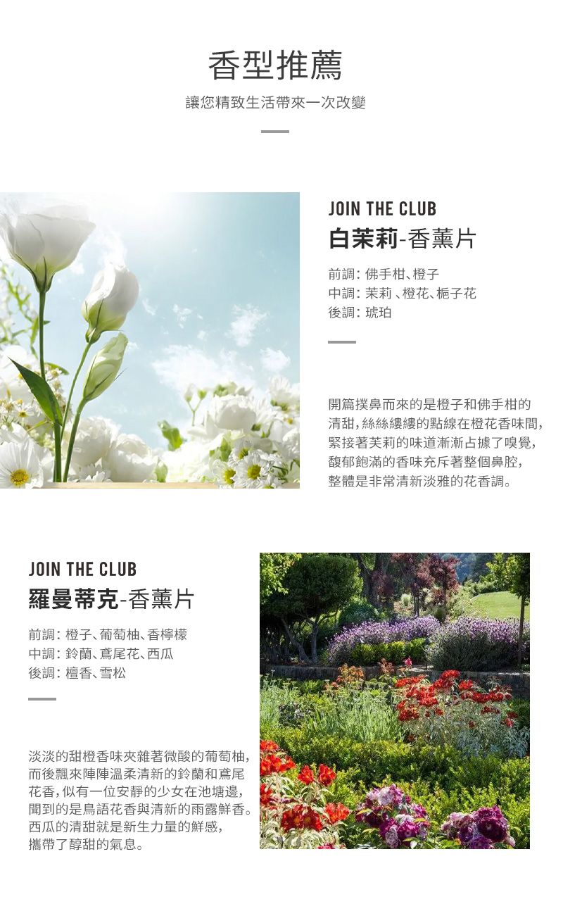 香型推薦讓您精致生活帶來一次改變JOIN THE CLUB羅曼蒂克-香薰片前調:橙子葡萄柚香檸檬中調:鈴蘭、鳶尾花、西瓜後調:檀香、雪松淡淡的甜橙香味夾雜著微酸的葡萄柚,而後飄來陣陣溫柔清新的鈴蘭和鳶尾花香,似有一位安靜的少女在池塘邊,聞到的是鳥語花香與清新的雨露鮮香。西瓜的清甜就是新生力量的鮮感,攜帶了醇甜的氣息。JOIN THE CLUB白茉莉-香薰片前調:佛手柑、橙子中調:茉莉、橙花、後調:琥珀開篇撲鼻而來的是橙子和佛手柑的清甜,絲絲縷縷的點線在橙花香味間,緊接著芙莉的味道漸漸占據了嗅覺,馥郁飽滿的香味充斥著整個鼻腔,整體是非常清新淡雅的花香調。