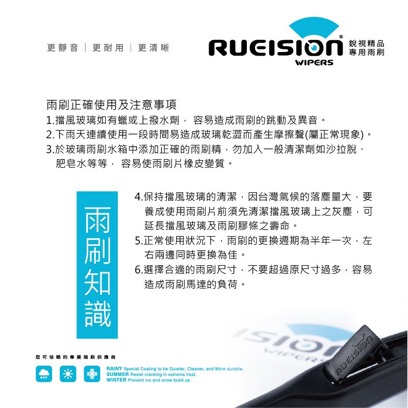 更靜音更耐用更清晰 WIPERS銳視精品專用雨正確使用及注意事項1擋風玻璃如有蠟或上撥水劑容易造成雨刷的跳動及異音。2下雨天連續使用一段時間易造成玻璃乾澀而產生摩擦聲(屬正常現象)。3於玻璃雨刷水箱中添加正確的雨刷精,勿加入一般清潔劑如沙拉脫、肥皂水等等, 容易使雨刷片橡皮變質。雨刷4.保持擋風玻璃的清潔,因台灣氣候的落塵量大,要養成使用雨刷片前須先清潔擋風玻璃上之灰塵,可延長擋風玻璃及雨刷膠條之壽命。5.正常使用狀況下,雨刷的更換週期為半年一次,左右兩邊同時更換為佳。6.選擇合適的雨刷尺寸,不要超過原尺寸過多,容易造成雨刷馬達的負荷。您可信赖的專兩刷供應商RAINY Special Coating to be Quieter, Cleaner, and More durable.SUMMER Resist cracking in extreme .WINTER Prevent ice and snow build up.