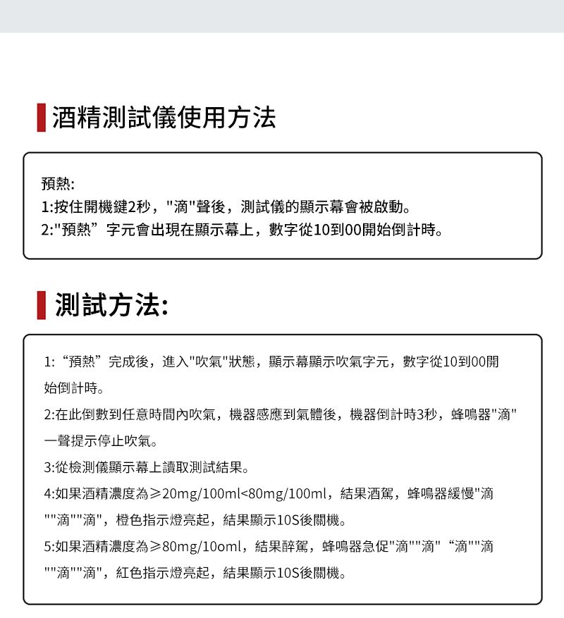 酒精測試儀使用方法預熱:1:按住開機鍵2秒,聲後,測試儀的顯示幕會被啟動。2:預熱”字元會出現在顯示幕上,數字從1000開始倒計時。測試方法:1:“預熱”完成後,進入吹氣狀態,顯示幕顯示吹氣字元,數字從10到00開始倒計時。2:在此倒數到任意時間內吹氣,機器感應到氣體後,機器倒計時3秒,蜂鳴器一聲提示停止吹氣。3:從檢測儀顯示幕上讀取測試結果。4:如果酒精濃度為≥20mg/100ml80mg/100ml,結果酒駕,蜂鳴器緩慢,橙色指示燈亮起,結果顯示10S後關機。5:如果酒精濃度為≥80mg/100ml,結果醉駕,蜂鳴器急促滴“滴滴滴,紅色指示燈亮起,結果顯示10S後關機。