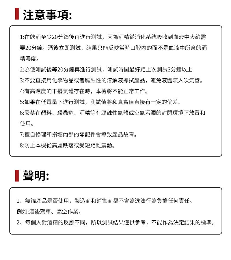 注意事項:1:在飲酒至少20分鐘後再進行測試,因為酒精從消化系統吸收到血液中大約需要20分鐘。酒後立即測試,結果只能反映當時口腔的而不是血液中所含的酒精濃度。2: 為使測試後等20分鐘再進行測試,測試時間最好距上次測試3分鐘以上3:不要直接用化學物品或者腐蝕性的溶解液擦拭產品,避免液體流入吹氣管。4:有高濃度的干擾氣體存在時,本機將不能正常工作。5:如果在低電量下進行測試,測試值將和真實值直接有一定的偏差。6:嚴禁在顏料、殺蟲劑、酒精等有腐蝕性氣體或空氣污濁的封閉環境下放置和使用。7:擅自修理和損壞內部的零配件會導致產品故障。8:防止本機從高處跌落或受短距離震動。聲明:1、無論產品是否使用,製造商和銷售商都不會為違法行為負擔任何責任。例如:酒後駕車、高空作業。2、每個人對酒精的反應不同,所以測試結果僅供參考,不能作為決定結果的標準。