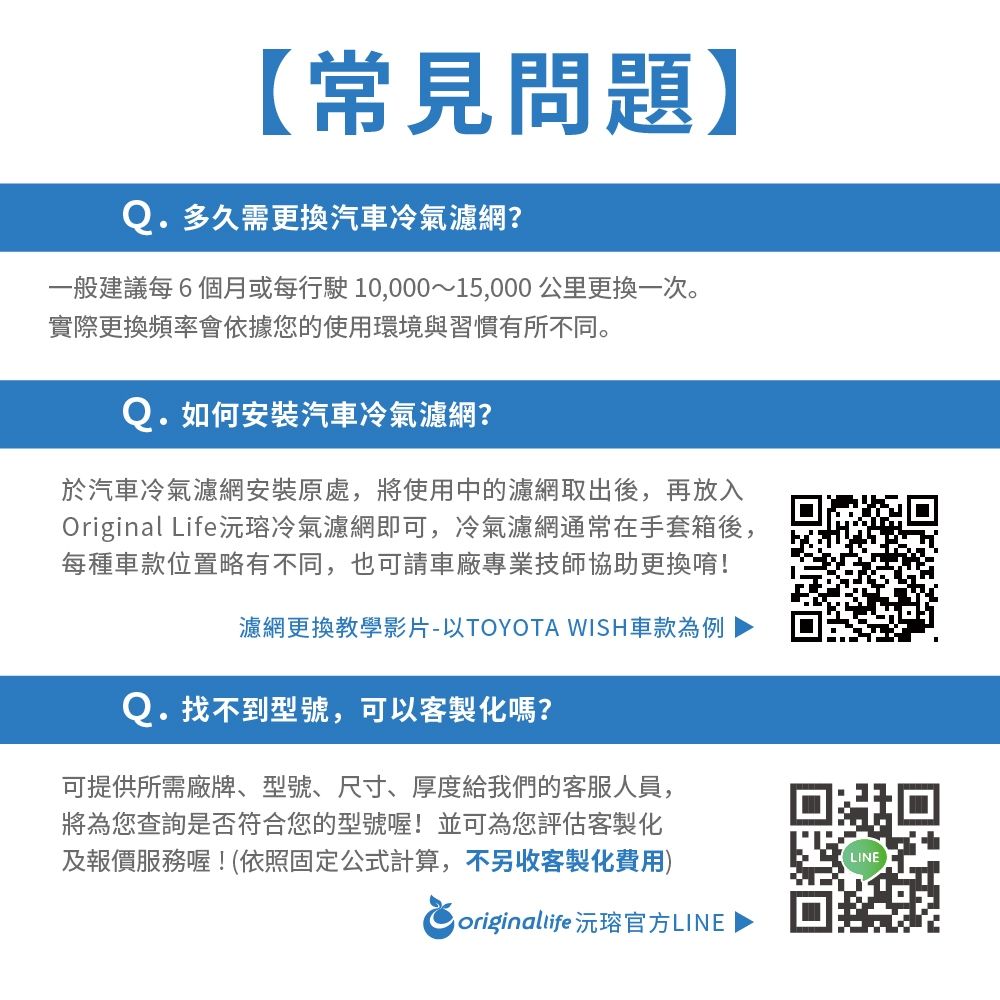 【常見問題】Q.多久需更換汽車冷氣濾網?一般建議每6個月或每行駛10,000~15,000公里更换一次。實際更換頻率會依據您的使用環境與習慣有所不同。Q.如何安裝汽車冷氣濾網?於汽車冷氣濾網安裝原處,將使用中的濾網取出後,再放入Original Life沅冷氣濾網即可,冷氣濾網通常在手套箱後,每種車款位置略有不同,也可請車廠專業技師協助更換唷!濾網更換教學影片-以TOYOTA WISH車款為例Q.找不到型號,可以客製化嗎?可提供所需廠牌、型號、尺寸、厚度給我們的客服人員,將為您查詢是否符合您的型號喔!並可為您評估客製化及報價服務喔!(依照固定公式計算,不另收客製化費用) originallife 沅官方LINELINE