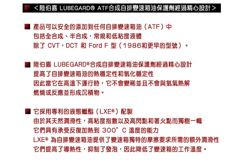 陸伯嘉 LUBEGARD® ATF合成自排變速箱油保護劑經過精心設計產品可以安全的添加到任何自排變速箱油(ATF)中包括全合成、半合成,常規和低粘度液體除了 CVT,DCT 和 Ford F型(1986和更早的型號)陸伯嘉 LUBEGARD®合成自排變速箱油保護劑經過精心設計提高了自排變速箱油的熱穩定性和氧化穩定性因此當它在高溫下運行時,它不會變並且不會與氧氣熱解燃燒或反應並形成沉積物。它採用專利的液態蠟酯(LXE®)配製由於其天然潤滑性,高粘度指數以及高閃點和著火點而獨樹一幟它們具有承受反復加熱到 °C溫度的能力LXE®為自排變速箱油提供了變速箱獨特的摩擦要求所需的額外潤滑性它們提高了導熱性,抑制了發泡,因此降低了變速箱的工作溫度。