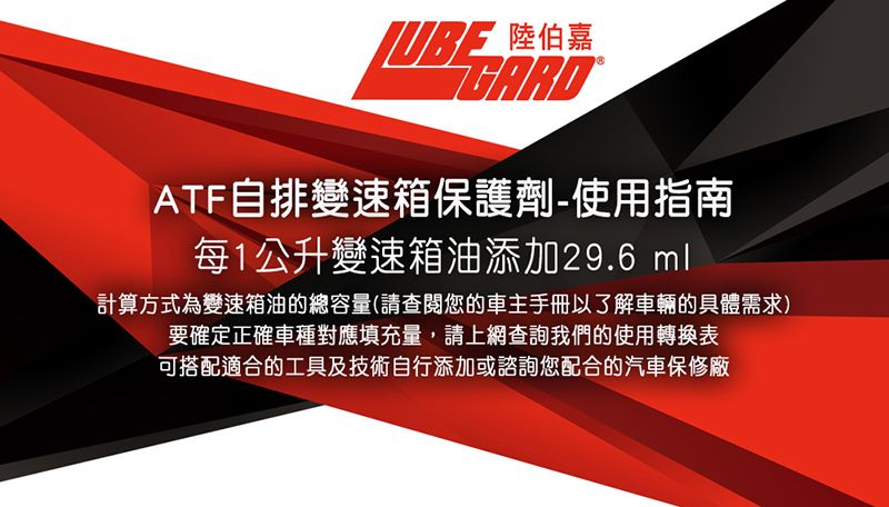 陸伯 嘉ATF自排變速箱保護劑-使用指南每1公升變速箱油添加29.6 ml計算方式為變速箱油的總容量(請查閱您的車主手冊以了解車輛的具體需求)要確定正確車種對應填充量,請上網查詢我們的使用轉換表可搭配適合的工具及技術自行添加或諮詢您配合的汽車保修廠