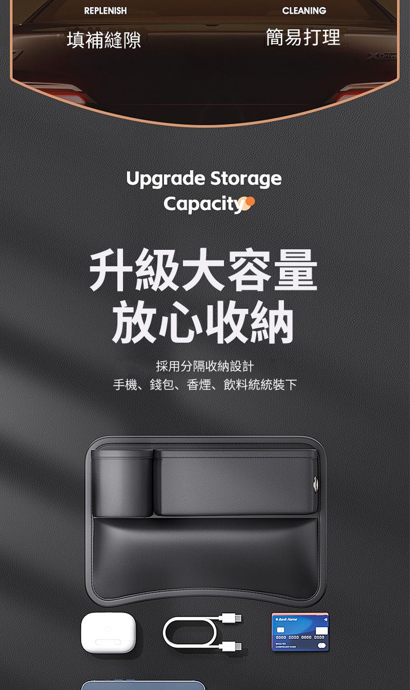 REPLENISHCLEANING填補縫隙簡易打理Upgrade StorageCapacity升級大容量放心收納採用分隔收納設計手機、錢包、香煙、飲料統統裝下 Name