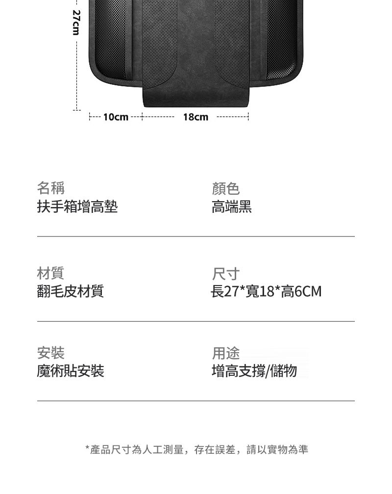 27cm 10cm 18cm名稱顏色扶手箱增高墊高端黑材質尺寸翻毛皮材質長27*寬18*高6CM安裝用途魔術貼安裝增高支撐/儲物*產品尺寸為人工測量,存在誤差,請以實物為準