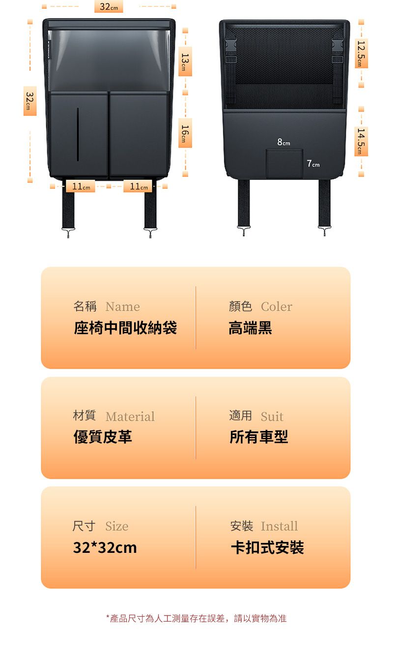 32cm32cm 13cm 11cm 14.5cm8cm7cm顏色 Coler座椅中間收納袋高端黑名稱 Name材質 Material適用 Suit優質皮革所有車型尺寸 Size安裝 Install32*32cm卡扣式安裝*產品尺寸為人工測量存在誤差,請以實物為准