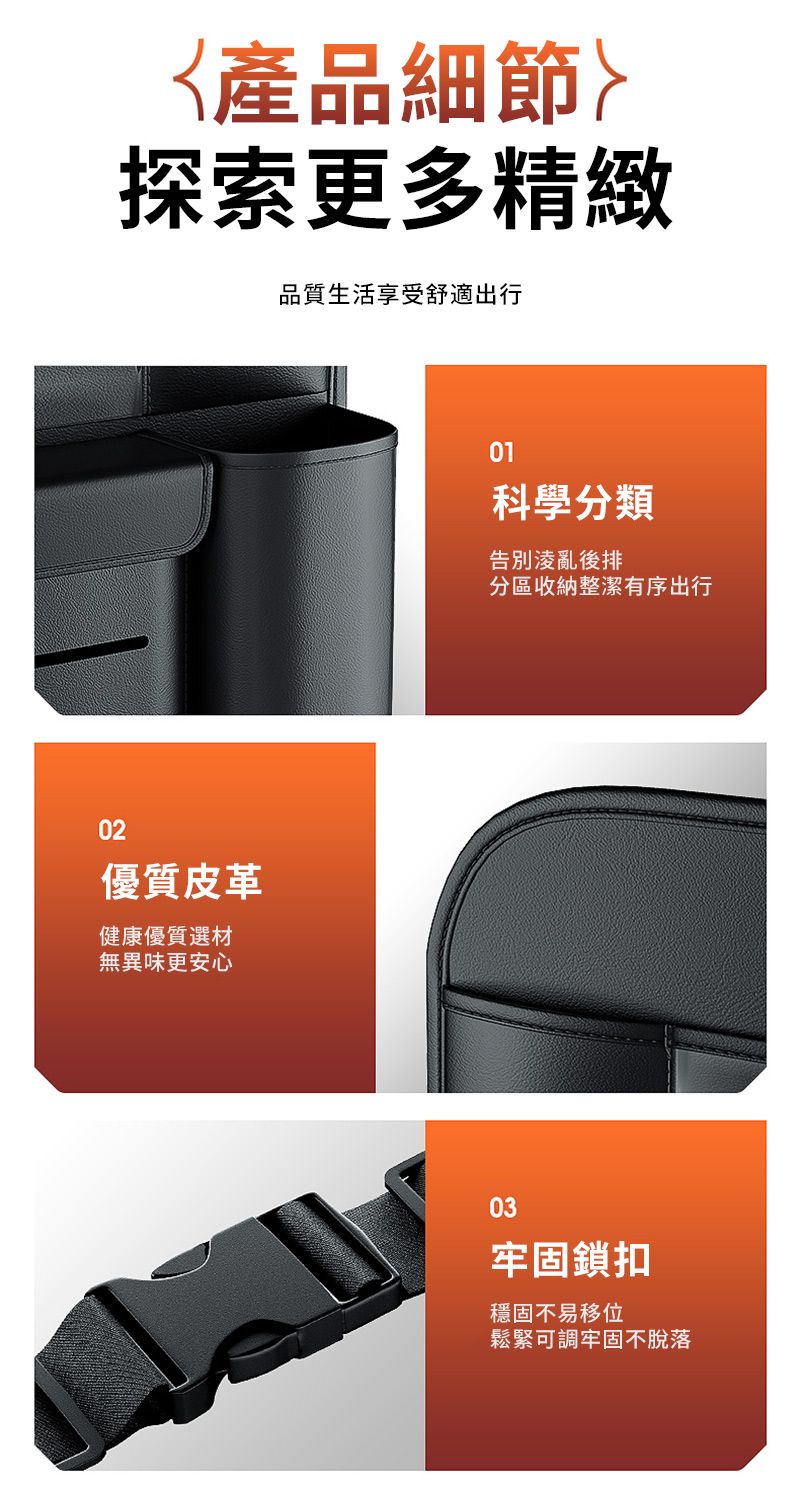 產品細節探索更多精緻品質生活享受舒適出行02優質皮革健康優質選材無異味更安心01科學分類告別凌亂後排分區收納整潔有序出行03牢固鎖扣穩固不易移位鬆緊可調牢固不脫落