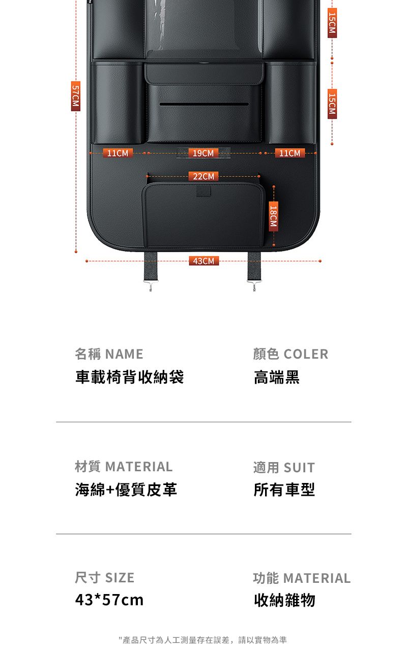 -57CM-15CM15CM11CM名稱 NAME 43CM18CM顏色 COLER車載椅背收納袋高端黑材質 MATERIAL適用 SUIT海綿+優質皮革所有車型尺寸 SIZE43*57cm功能 MATERIAL收納雜物產品尺寸為人工測量存在誤差,請以實物為準