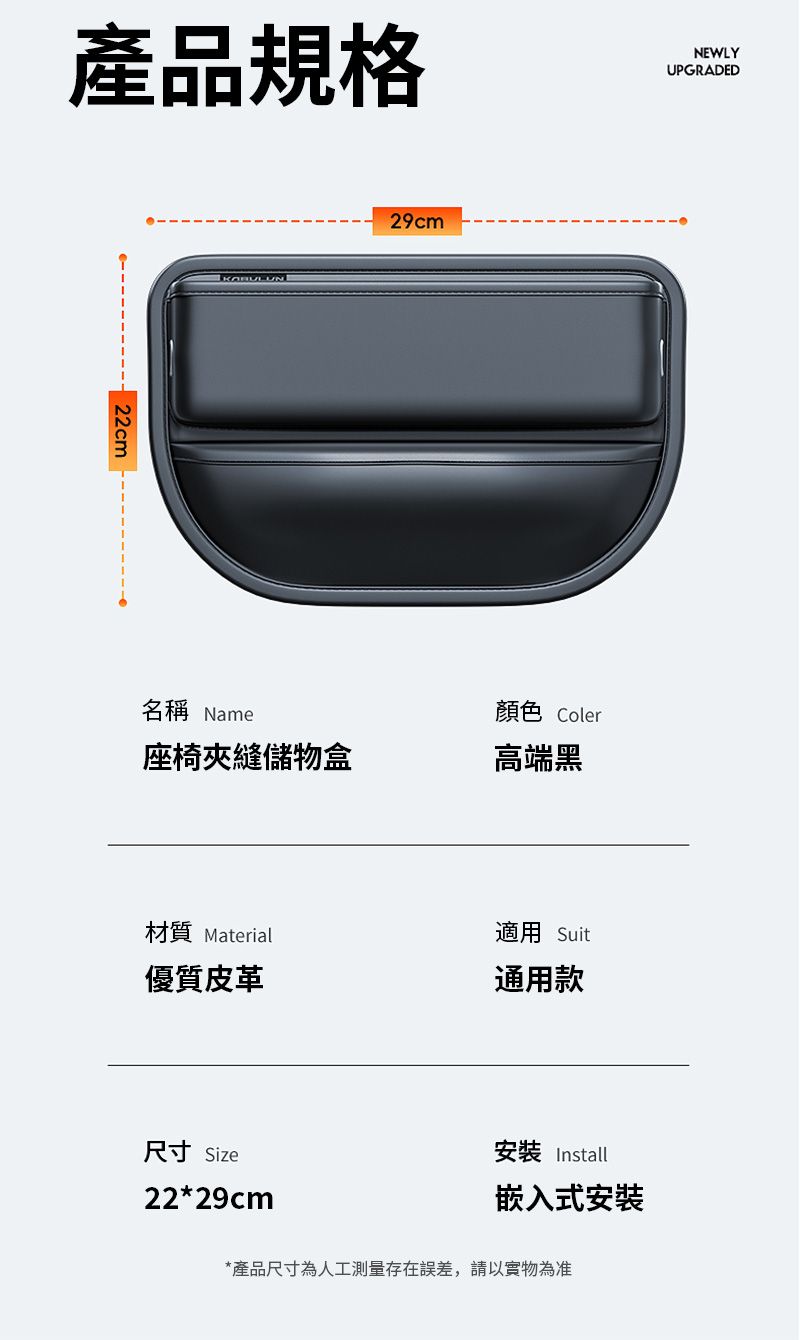 產品規格NEWLYUPGRADED 22cm名稱 Name29cm座椅夾縫儲物盒顏色 Coler高端黑材質 Material優質皮革適用 Suit通用款尺寸 Size22*29cm安裝 Install嵌入式安裝*產品尺寸為人工測量存在誤差,請以實物為准