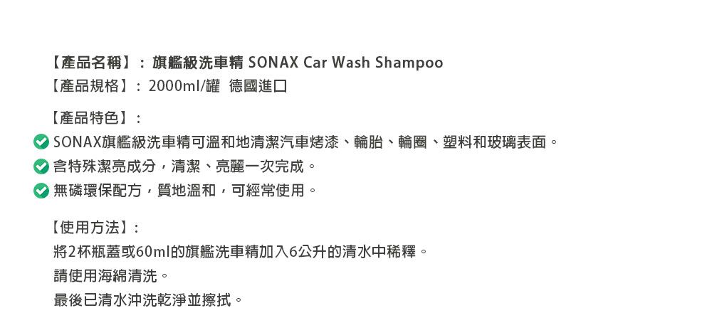 【產品名稱】:旗艦級洗車 SONAX Car Wash Shampoo【產品規格】:2000ml/罐 德國進口【產品特色】:旗艦級洗車精可溫和地清潔汽車烤漆、輪胎、輪圈、塑料和玻璃表面。含特殊潔亮成分,清潔、亮麗一次完成。無磷環保配方,質地溫和,可經常使用。【使用方法】:將2杯瓶蓋或60ml的旗艦洗車精加入6公升的清水中稀釋。請使用海綿清洗。最後已清水沖洗乾淨並擦拭。