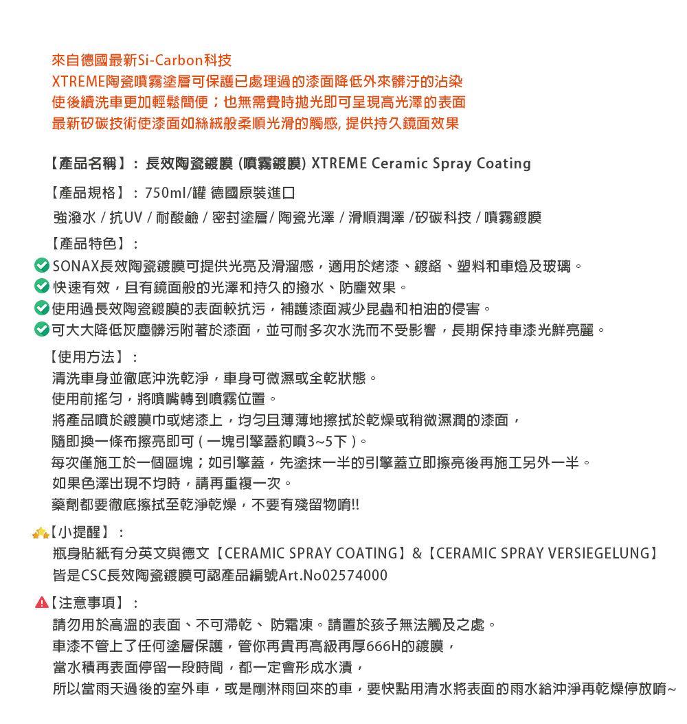 來自德國最新Si-Carbon科技XTREME陶瓷噴霧塗層保護已處理過的漆面降低外來髒汙的沾染使後續洗車更加輕鬆簡便也無需費時拋光即可呈現高光澤的表面最新矽碳技術使漆面如絲絨般柔順光滑的觸感提供持久鏡面效果產品名稱:長效陶瓷鍍膜(噴霧鍍膜) XTREME Ceramic Spray Coating產品規格:750ml/罐 德國原裝進口強潑水/抗UV/耐酸鹼/密封塗層/陶瓷光澤/滑順潤澤/矽碳科技/噴霧鍍膜【產品特色】:長效陶瓷鍍膜可提供光亮及滑溜感適用於烤漆、鍍、塑料和車燈及玻璃。快速有效且有鏡面般的光澤和持久的撥水、防塵效果。 使用過長效陶瓷鍍膜的表面較抗污補護漆面減少昆蟲和柏油的侵害。可大大降低灰塵髒污附著於漆面,並可耐多次水洗而不受影響,長期保持車漆光鮮亮麗。【使用方法】:清洗車身並徹底沖洗乾淨,車身可微濕或全乾狀態。使用前,將噴嘴轉到噴霧位置。將產品噴於鍍膜巾或烤漆上,均匀且薄薄地擦拭於乾燥或稍微濕潤的漆面,隨即換一條布擦亮即可 ( 一塊引擎蓋約噴3~5下)。每次僅施工於一個區塊如引擎蓋,先塗抹一半的引擎蓋立即擦亮後再施工另外一半。如果色澤出現不均時,請再重複一次。藥劑都要徹底擦拭至乾淨乾燥,不要有殘留物唷!!【小提醒】:瓶身貼紙有分英文與德文【CERAMIC SPRAY COATING】& 【CERAMIC SPRAY VERSIEGELUNG】皆是CSC長效陶瓷鍍膜可認產品編號Art.No02574000【注意事項】:請勿用於高溫的表面、不可乾、防霜凍。請置於孩子無法觸及之處。車漆不管上了任何塗層保護,管你再貴再高級再厚666H的鍍膜,當水積再表面停留一段時間,都一定會形成水漬,所以當雨天過後的室外車,或是剛淋雨回來的車,要快點用清水將表面的雨水給沖淨再乾燥停放唷~