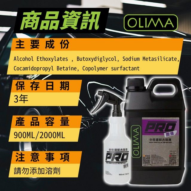 二 品資訊OLIMA主要成份Alcohol Ethoxylates, Butoxydiglycol, Sodium Metasilicate,Cocamidopropyl Betaine, Copolymer surfactant保存日期3年產品容量ML/2000ML注意事項去除商PROOLIMAPRO原液中鐵粉去除劑 請勿添加溶劑900