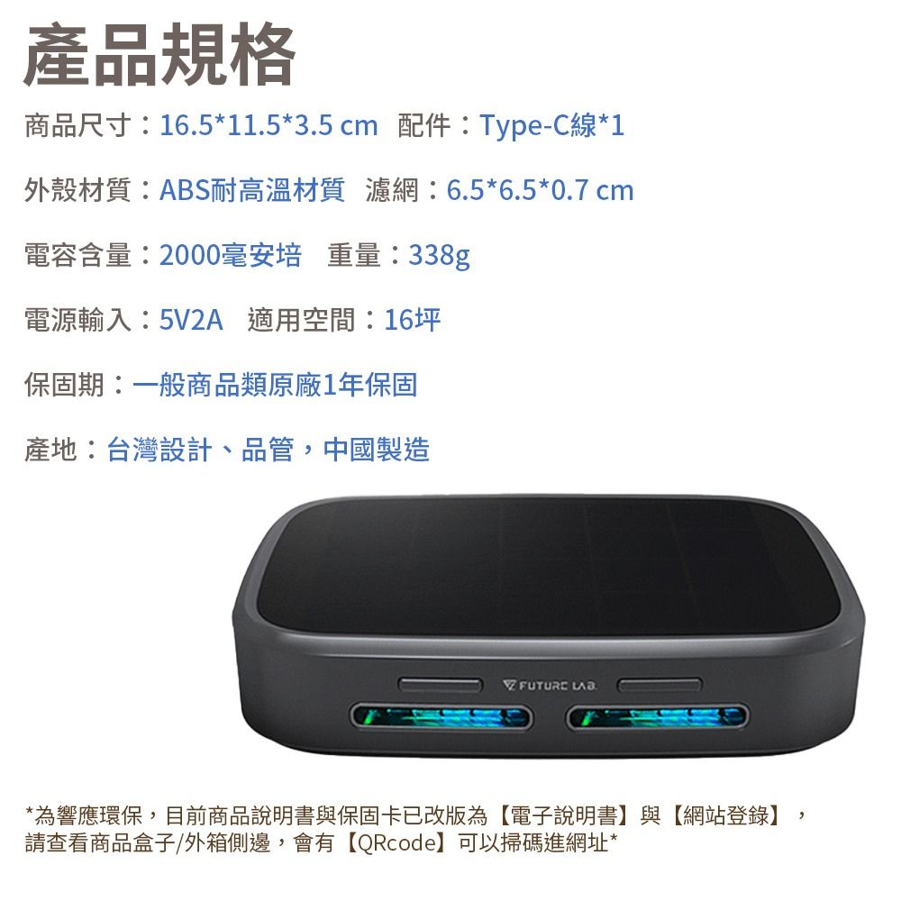 產品規格商品尺寸:16.5*11.5*3.5cm 配件:Type-C線*1外殼材質:ABS耐高溫材質 濾網:6.5*6.5*0.7 cm電容含量:2000毫安培 重量:338gp電源輸入:5V2A 適用空間坪保固期:一般商品類原廠1年保固產地:台灣設計、品管,中國製造*為響應環保,目前商品說明書與保固卡已改版為【電子說明書】與【網站登錄】,請查看商品盒子/外箱側邊,會有【QRcode】可以掃碼進網址*