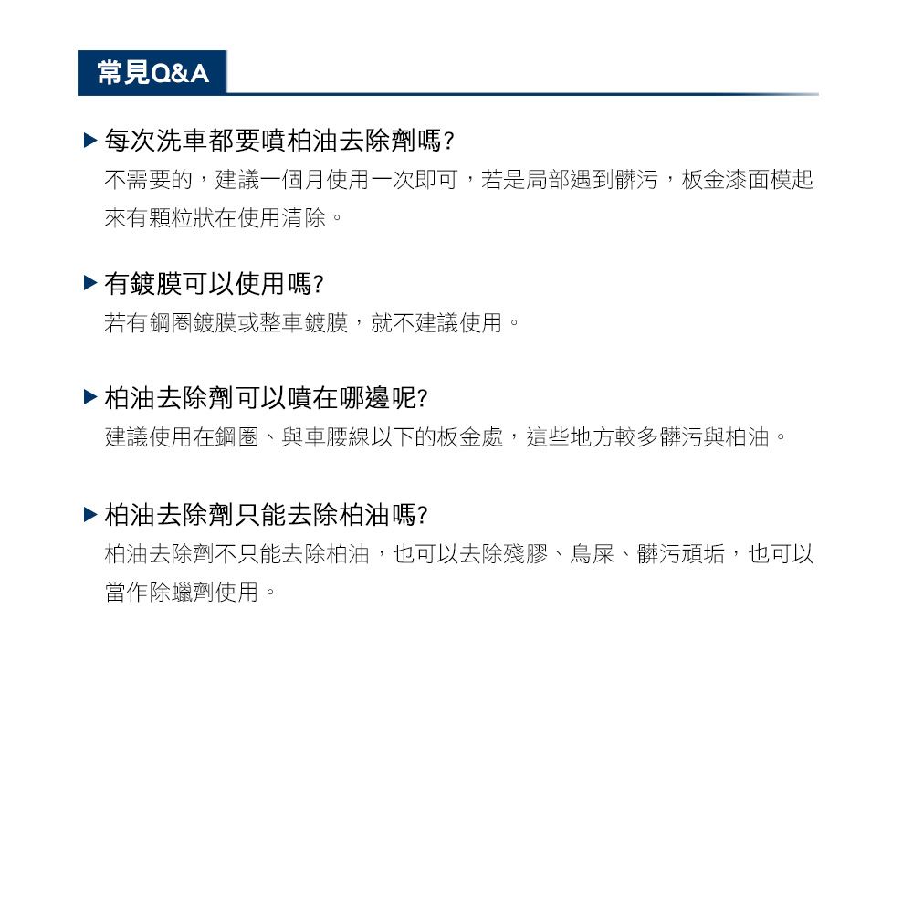 常見Q&A▶ 每次洗車都要噴柏油去除劑嗎?不需要的,建議一個月使用一次即可,若是局部遇到髒污,板金漆面模起來有顆粒狀在使用清除。▶ 有鍍膜可以使用嗎?若有鋼圈鍍膜或整車鍍膜,就不建議使用。柏油去除劑可以噴在哪邊呢?建議使用在鋼圈、與車腰線以下的板金處,這些地方較多髒污與柏油。▶ 柏油去除劑只能去除柏油嗎?柏油去除劑不只能去除柏油,也可以去除殘膠、鳥屎、髒污頑垢,也可以當作除蠟劑使用。