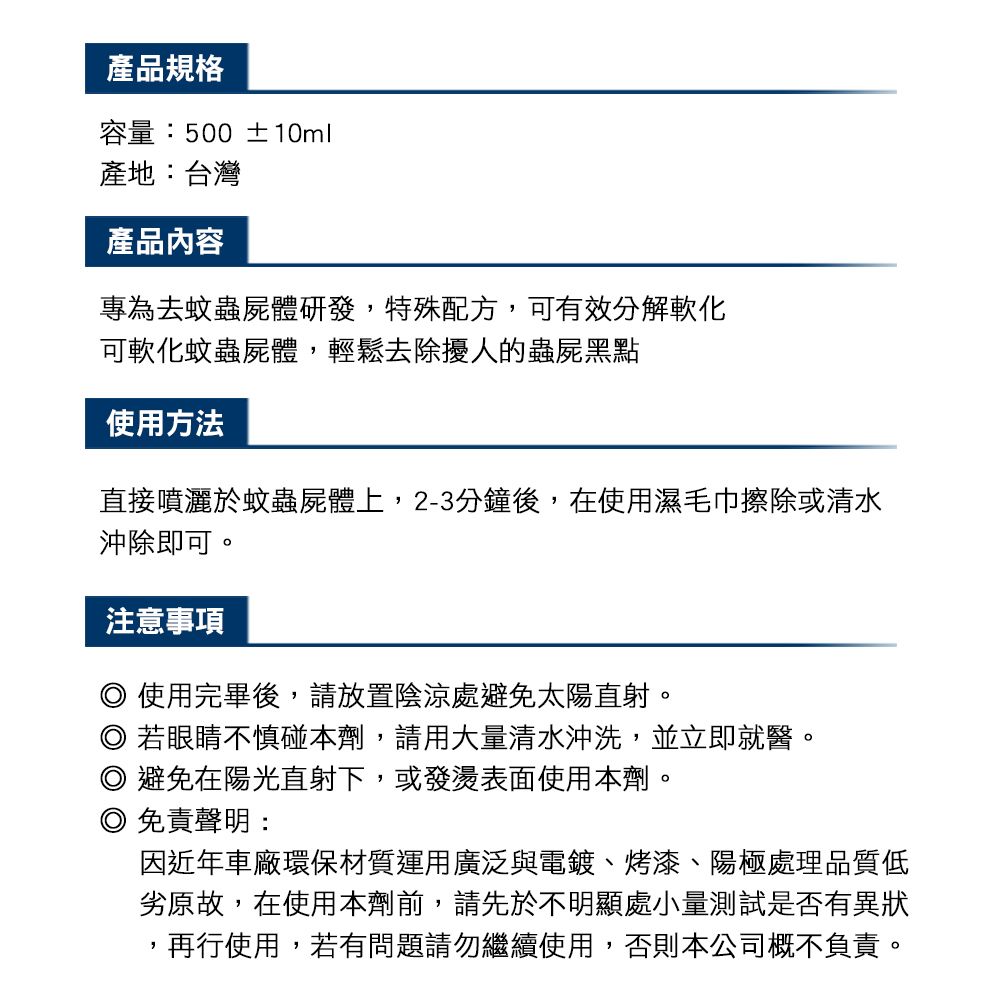 產品規格容量:500 ±10ml產地:台灣產品內容專為去蚊蟲屍體研發,特殊配方,可有效分解軟化可軟化蚊蟲屍體,輕鬆去除擾人的蟲屍黑點使用方法直接噴灑於蚊蟲屍體上,2-3分鐘後,在使用濕毛巾擦除或清水沖除即可。注意事項使用完畢後,請放置陰涼處避免太陽直射。若眼睛不慎碰本劑,請用大量清水沖洗,並立即就醫。 避免在陽光直射下,或發燙表面使用本劑。 免責聲明:因近年車廠環保材質運用廣泛與電鍍、烤漆、陽極處理品質低劣原故,在使用本劑前,請先於不明顯處小量測試是否有異狀再行使用,若有問題請勿繼續使用,否則本公司概不負責。