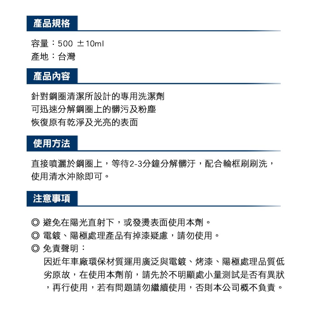 產品規格容量:500 ±10ml產地:台灣產品內容針對鋼圈清潔所設計的專用洗潔劑可迅速分解鋼圈上的髒污及粉塵恢復原有乾淨及光亮的表面使用方法直接噴灑於鋼圈上,等待2-3分鐘分解髒汙,配合輪框刷刷洗,使用清水沖除即可。注意事項避免在陽光直射下,或發燙表面使用本劑。電鍍、陽極處理產品有掉漆疑慮,請勿使用。免責聲明:因近年車廠環保材質運用廣泛與電鍍、烤漆、陽極處理品質低劣原故,在使用本劑前,請先於不明顯處小量測試是否有異狀,再行使用,若有問題請勿繼續使用,否則本公司概不負責。