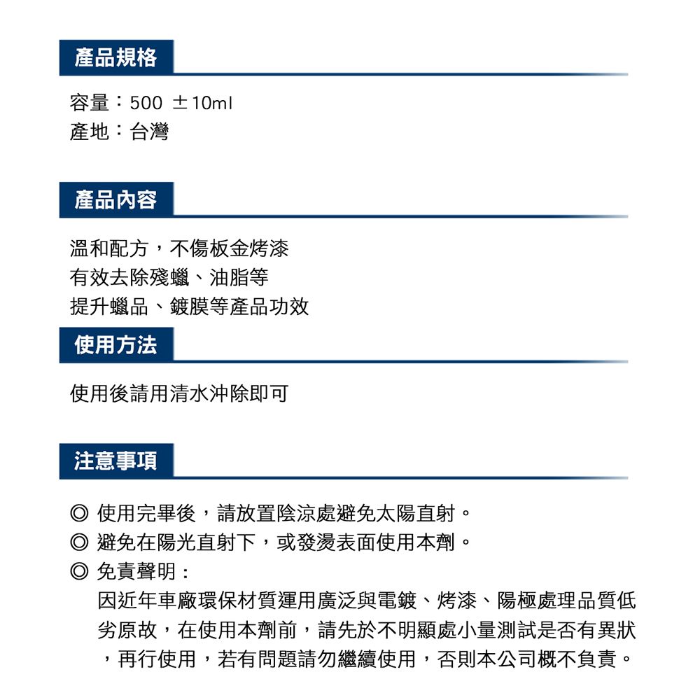 產品規格容量:500 ±10ml產地:台灣產品內容溫和配方,不傷板金烤漆有效去除殘蠟、油脂等提升蠟品、鍍膜等產品功效使用方法使用後請用清水沖除即可注意事項使用完畢後,請放置陰涼處避免太陽直射。避免在陽光直射下,或發燙表面使用本劑。免責聲明:因近年車廠環保材質運用廣泛與電鍍、烤漆、陽極處理品質低劣原故,在使用本劑前,請先於不明顯處小量測試是否有異狀,再行使用,若有問題請勿繼續使用,否則本公司概不負責。