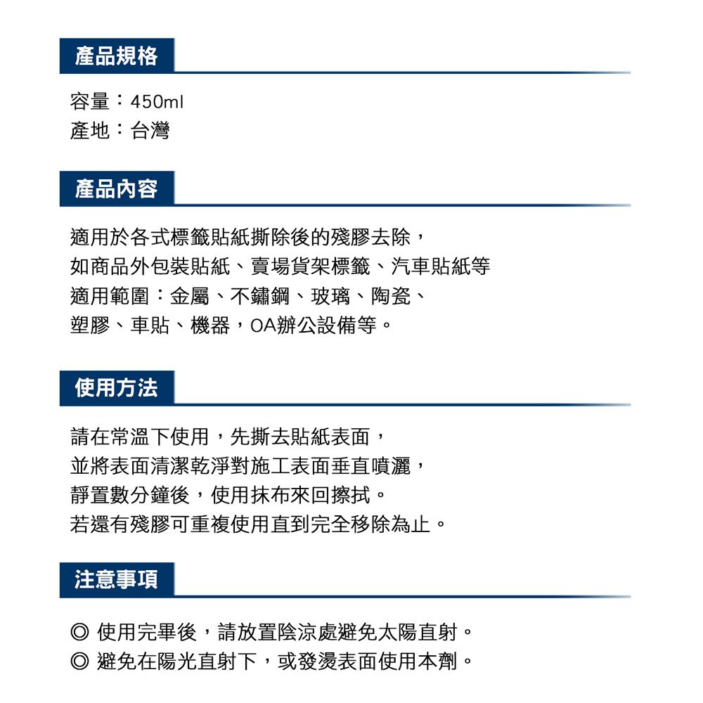 產品規格容量:450ml產地:台灣產品內容適用於各式標籤貼紙撕除後的殘膠去除,如商品外包裝貼紙、賣場貨架標籤、汽車貼紙等適用範圍:金屬、不鏽鋼、玻璃、陶瓷、塑膠、車貼、機器,OA辦公設備等。使用方法請在常溫下使用,先撕去貼紙表面,並將表面清潔乾淨對施工表面垂直噴灑,靜置數分鐘後,使用抹布來回擦拭。若還有殘膠可重複使用直到完全移除為止。注意事項 使用完畢後,請放置陰涼處避免太陽直射。 避免在陽光直射下,或發燙表面使用本劑。