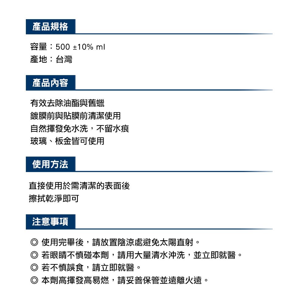 產品規格容量:500 ±10% ml產地:台灣產品內容有效去除油酯與舊蠟鍍膜前與貼膜前清潔使用自然揮發免水洗,不留水痕玻璃、板金皆可使用使用方法直接使用於需清潔的表面後擦拭乾淨即可注意事項 使用完畢後,請放置陰涼處避免太陽直射。若眼睛不慎碰本劑,請用大量清水沖洗,並立即就醫。若不慎誤食,請立即就醫。本劑高揮發高易燃,請妥善保管並遠離火遠。