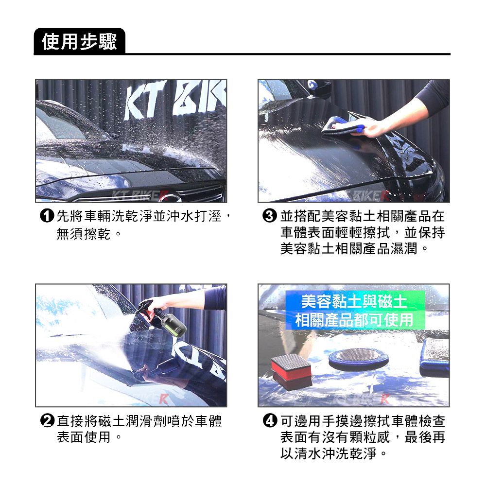 使用步驟 KT  先將車輛洗乾淨並沖水打溼,無須擦乾。 並搭配美容黏土相關產品在車體表面輕輕擦拭,並保持美容黏土相關產品濕潤。美容黏土與磁土相關產品都可使用直接將磁土潤滑劑噴於車體表面使用。 可邊用手摸邊擦拭車體檢查表面有沒有顆粒感,最後再以清水沖洗乾淨。