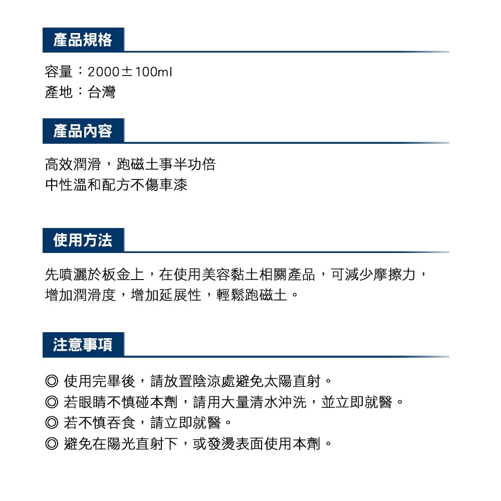 產品規格容量:2000±100ml產地:台灣產品內容高效潤滑,磁土事半功倍中性溫和配方不傷車漆使用方法先噴灑於板金上,在使用美容黏土相關產品,可減少摩擦力,增加潤滑度,增加延展性,輕鬆跑磁土。注意事項 使用完畢後,請放置陰涼處避免太陽直射。若眼睛不慎碰本劑,請用大量清水沖洗,並立即就醫。 若不慎吞食,請立即就醫。◎ 避免在陽光直射下,或發燙表面使用本劑。