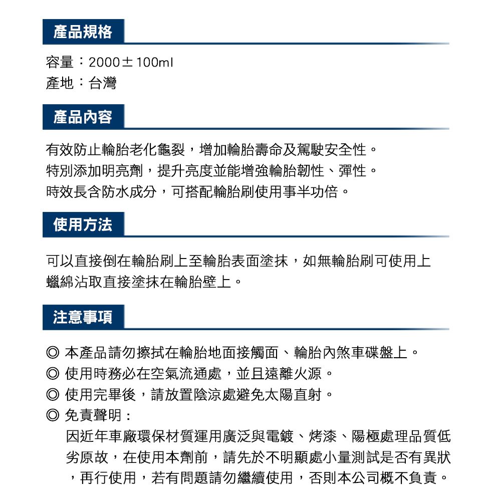 產品規格容量:2000±100ml產地:台灣產品容有效防止輪胎老化龜裂,增加輪胎壽命及駕駛安全性。特別添加明亮劑,提升亮度並能增強輪胎韌性、彈性。時效長含防水成分,可搭配輪胎刷使用事半功倍。使用方法可以直接倒在輪胎刷上至輪胎表面塗抹,如無輪胎刷可使用上蠟綿沾取直接塗抹在輪胎壁上。注意事項本產品請勿擦拭在輪胎地面接觸面、輪胎內煞車碟盤上。使用時務必在空氣流通處,並且遠離火源。◎使用完畢後,請放置陰涼處避免太陽直射。◎ 免責聲明:因近年車廠環保材質運用廣泛與電鍍、烤漆、陽極處理品質低劣原故,在使用本劑前,請先於不明顯處小量測試是否有異狀再行使用,若有問題請勿繼續使用,否則本公司概不負責。