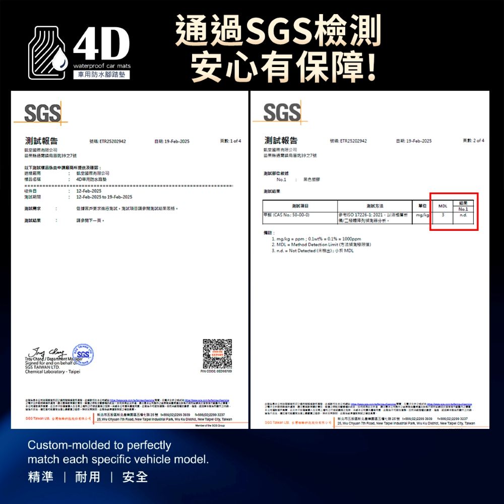 SGS報告4Dwaterprof car mats車腳踏墊過SGS檢測安心有保障!SGS號碼ETR2942期 19Feb25報告有限公司通7號39之7號下提供及樣品名稱收件日有限公司用防水Feb2512-Feb-25 to 19-Feb-2025依據客戶要求測試測試結果請參閱下一頁   SGSSigned for a on behalf oSGS TAIWAN LTDChemical Laboratory-PIN  測試結果號碼ETR25202942日期:19-Feb-2025:方法單位MDLCAS : 50-00-0參考 17226-1:以分析。mg/kg3nd備註 mg/kg  ppm%01%  1000ppm2. MDL  Method Detection Limit 方法  = Not Detected : MDL25號 0202  . 25            New   市北七25號 02  (02)2299 3237 Tawan  新 Wu Chyuan  Road New Taipei  Park Wu Ku , New Taipei Cty, TaiwanCustom-molded to perfectlymatch each specific vehicle model.精準    安全