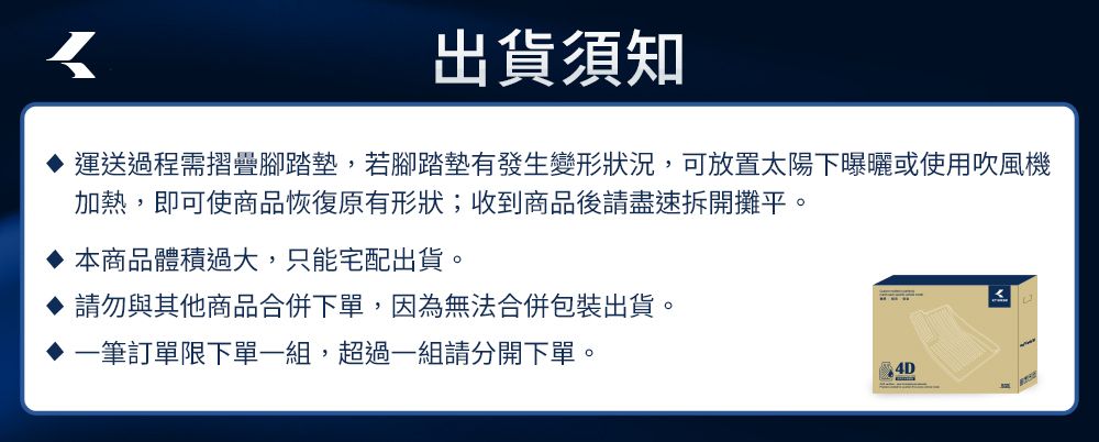 出貨須知運送過程需摺疊腳踏墊,若腳踏墊有發生變形狀況,可放置太陽下曝曬或使用吹風機加熱,即可使商品恢復原有形狀;收到商品後請盡速拆開攤平。本商品體積過大,只能宅配出貨。請勿與其他商品合併下單,因為無法合併包裝出貨。筆訂單限下單一組,超過一組請分開下單。4D
